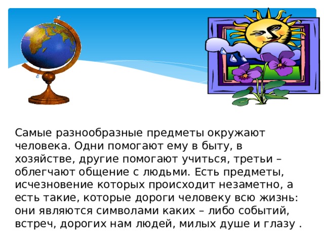 Самые разнообразные предметы окружают человека. Одни помогают ему в быту, в хозяйстве, другие помогают учиться, третьи – облегчают общение с людьми. Есть предметы, исчезновение которых происходит незаметно, а есть такие, которые дороги человеку всю жизнь: они являются символами каких – либо событий, встреч, дорогих нам людей, милых душе и глазу . 