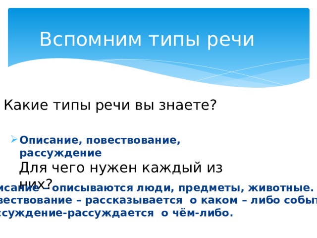 Вспомним типы речи Какие типы речи вы знаете? Описание, повествование, рассуждение Для чего нужен каждый из них? Описание – описываются люди, предметы, животные. Повествование – рассказывается о каком – либо событии. Рассуждение-рассуждается о чём-либо. 