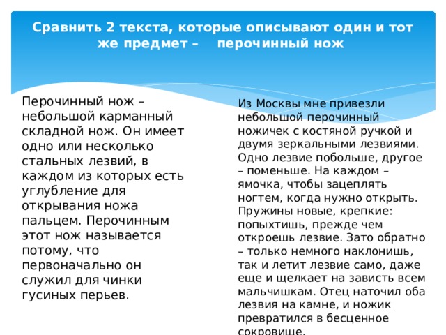 Сравнить 2 текста, которые описывают один и тот же предмет – перочинный нож   Перочинный нож – небольшой карманный складной нож. Он имеет одно или несколько стальных лезвий, в каждом из которых есть углубление для открывания ножа пальцем. Перочинным этот нож называется потому, что первоначально он служил для чинки гусиных перьев. Из Москвы мне привезли небольшой перочинный ножичек с костяной ручкой и двумя зеркальными лезвиями. Одно лезвие побольше, другое – поменьше. На каждом – ямочка, чтобы зацеплять ногтем, когда нужно открыть. Пружины новые, крепкие: попыхтишь, прежде чем откроешь лезвие. Зато обратно – только немного наклонишь, так и летит лезвие само, даже еще и щелкает на зависть всем мальчишкам. Отец наточил оба лезвия на камне, и ножик превратился в бесценное сокровище. 