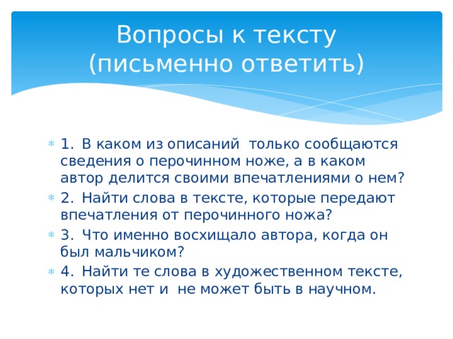 Вопросы к тексту  (письменно ответить) 1.  В каком из описаний только сообщаются сведения о перочинном ноже, а в каком автор делится своими впечатлениями о нем? 2.  Найти слова в тексте, которые передают впечатления от перочинного ножа? 3.  Что именно восхищало автора, когда он был мальчиком? 4.  Найти те слова в художественном тексте, которых нет и не может быть в научном. 