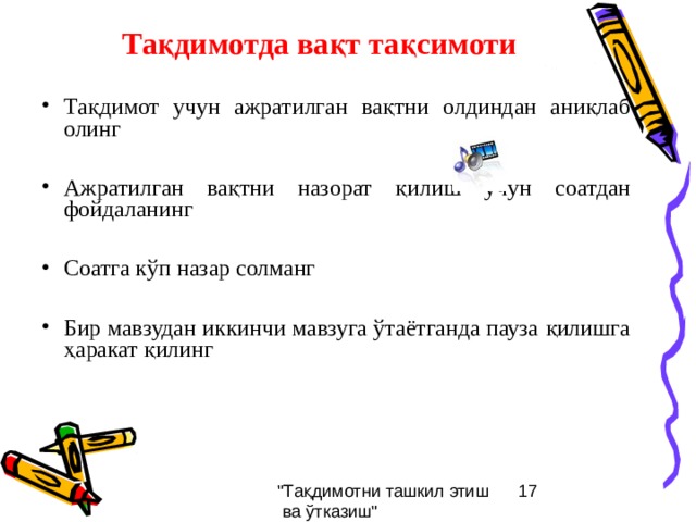 Тақдимотда вақт тақсимоти Тақдимот учун ажратилган вақтни олдиндан аниқлаб олинг  Ажратилган вақтни назорат қилиш учун соатдан фойдаланинг  Соатга кўп назар солманг  Бир мавзудан иккинчи мавзуга ўтаётганда пауза қилишга ҳаракат қилинг 