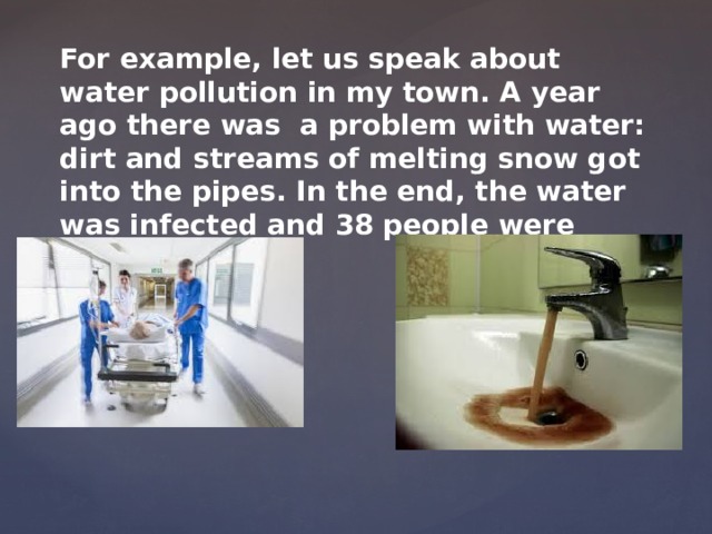 For example, let us speak about water pollution in my town. A year ago there was a problem with water: dirt and streams of melting snow got into the pipes. In the end, the water was infected and 38 people were hospitalized. 