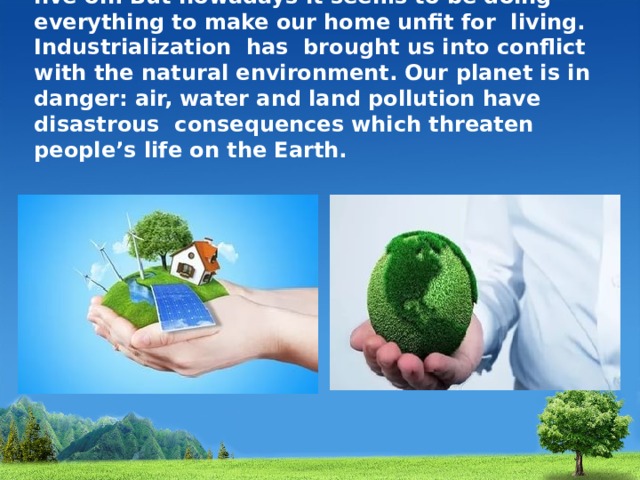 The Earth is the only planet that people can live on. But nowadays it seems to be doing everything to make our home unfit for living. Industrialization has brought us into conflict with the natural environment. Our planet is in danger: air, water and land pollution have disastrous consequences which threaten people’s life on the Earth. 
