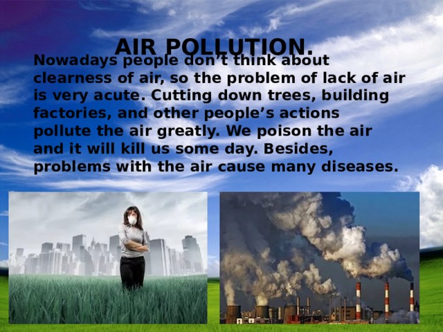 Air Pollution. Nowadays people don’t think about clearness of air, so the problem of lack of air is very acute. Cutting down trees, building factories, and other people’s actions pollute the air greatly. We poison the air and it will kill us some day. Besides, problems with the air cause many diseases. 