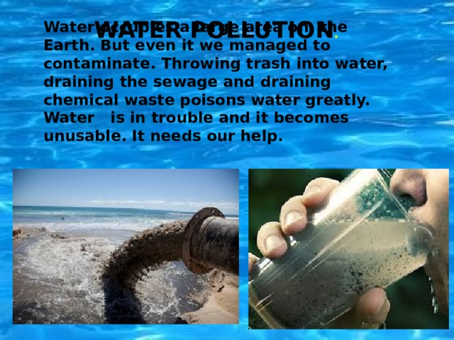 Water Pollution . Water occupies a large area on the Earth. But even it we managed to contaminate. Throwing trash into water, draining the sewage and draining chemical waste poisons water greatly. Water is in trouble and it becomes unusable. It needs our help. 