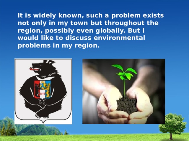 It is widely known, such a problem exists not only in my town but throughout the region, possibly even globally. But I would like to discuss environmental problems in my region. 