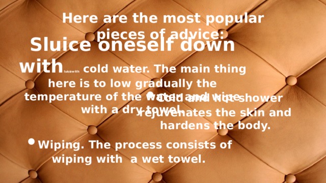Here are the most popular pieces of advice: Sluice oneself down with luicewith cold water. The main thing here is to low gradually the temperature of the water and wipe with a dry towel. •  Cold and hot shower rejuvenates the skin and hardens the body. •  Wiping. The process consists of wiping with a wet towel. 