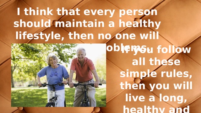 I think that every person should maintain a healthy lifestyle, then no one will have health problems. If you follow all these simple rules, then you will live a long, healthy and happy life. 