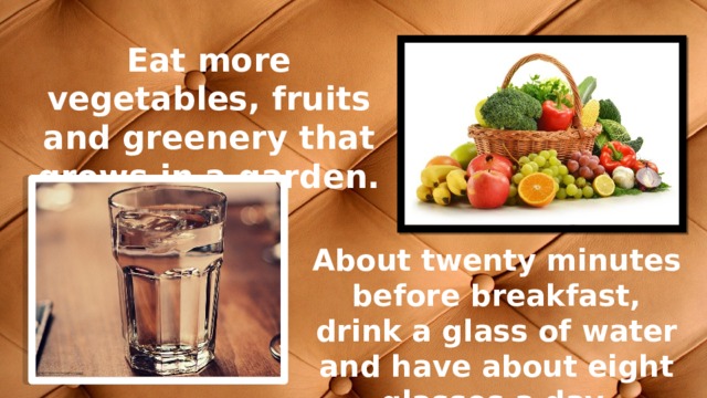 Еat more vegetables, fruits and greenery that grows in a garden. Аbout twenty minutes before breakfast, drink a glass of water and have about eight glasses a day. 
