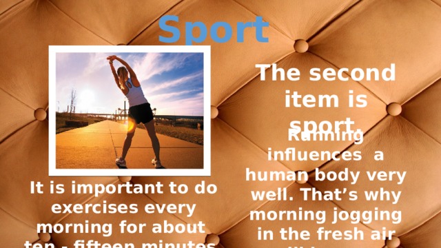 Sport The second item is sport. Running influences a human body very well. That’s why morning jogging in the fresh air will be very useful. It is important to do exercises every morning for about ten - fifteen minutes. 