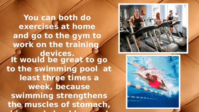 You can both do exercises at home and go to the gym to work on the training devices. It would be great to go to the swimming pool at least three times a week, because swimming strengthens the muscles of stomach, hips and shoulders and also improves endurance. 