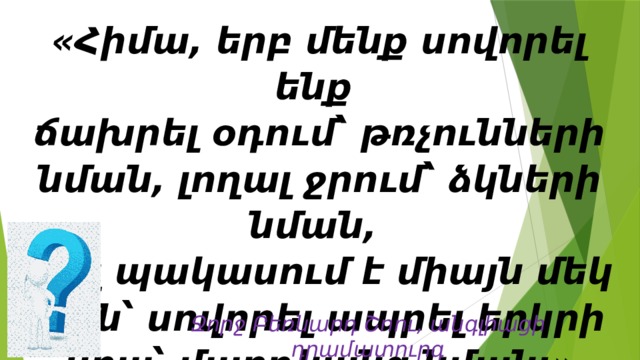 «Հիմա, երբ մենք սովորել ենք  ճախրել օդում՝ թռչունների նման, լողալ ջրում՝ ձկների նման,  մեզ պակասում է միայն մեկ բան՝ սովորել ապրել երկրի վրա՝ մարդկանց նման:» Ջորջ Բեռնարդ Շոու, անգլիացի դրամատուրգ 