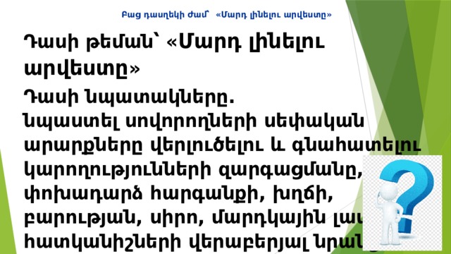 Բաց դասղեկի ժամ՝ «Մարդ լինելու արվեստը» Դասի թեման՝ « Մարդ լինելու արվեստը » Դասի նպատակները.  նպաստել սովորողների սեփական արարքները վերլուծելու և գնահատելու կարողությունների զարգացմանը, փոխադարձ հարգանքի, խղճի, բարության, սիրո, մարդկային լավագույն հատկանիշների վերաբերյալ նրանց պատկերացումների խորացմանը։ 