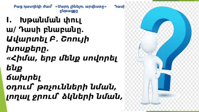 Բաց դասղեկի ժամ՝ «Մարդ լինելու արվեստը» Դասի ընթացքը I. Խթանման փուլ  ա/ Դասի բնաբանը ․   Ավարտել Բ ․ Շոույի խոսքերը.  «Հիմա, երբ մենք սովորել ենք  ճախրել օդում՝ թռչունների նման,  լողալ ջրում՝ ձկների նման,  մեզ պակասում է միայն մեկ բան՝  սովորել ապրել երկրի վրա՝ ․․․․․․․...  ( մարդկանց նման ) :»   