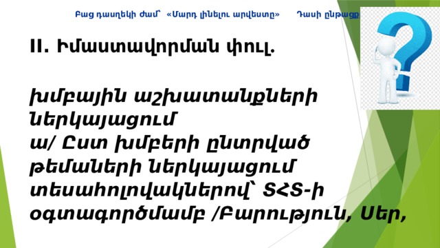 Բաց դասղեկի ժամ՝ «Մարդ լինելու արվեստը» Դասի ընթացքը II. Իմաստավորման փուլ ․   խմբային աշխատանքների ներկայացում  ա/ Ըստ խմբերի ընտրված թեմաների ներկայացում տեսահոլովակներով՝ ՏՀՏ-ի օգտագործմամբ /Բարություն, Սեր,  Մարդկային արժեքներ, Խիղճ, Հարգանք/   