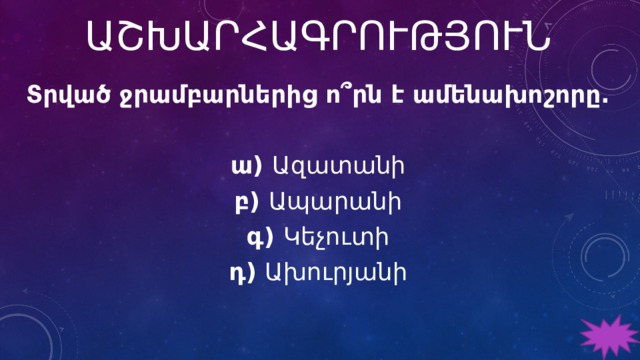 ԱՇԽԱՐՀԱԳՐՈՒԹՅՈՒՆ Տրված ջրամբարներից ո՞րն է ամենախոշորը.   ա) Ազատանի բ) Ապարանի գ) Կեչուտի դ) Ախուրյանի 