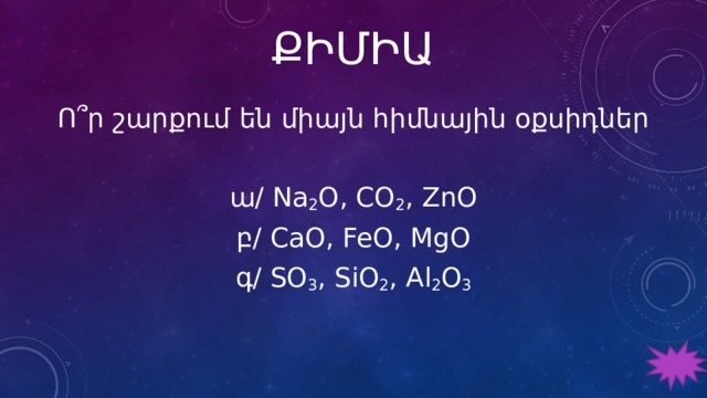 ՔԻՄԻԱ Ո՞ր շարքում են միայն հիմնային օքսիդներ ա/ Na 2 O, CO 2 , ZnO բ/ CaO, FeO, MgO գ/ SO 3 , SiO 2 , Al 2 O 3 