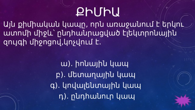 ՔԻՄԻԱ Այն քիմիական կապը, որն առաջանում է երկու ատոմի միջև՝ ընդհանրացված էլեկտրոնային զույգի միջոցով,կոչվում է. ա). իոնային կապ բ). մետաղային կապ գ). կովալենտային կապ  դ). ընդհանուր կապ 