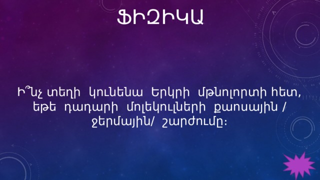 ՖԻԶԻԿԱ Ի՞նչ տեղի կունենա Երկրի մթնոլորտի հետ, եթե դադարի մոլեկուլների քաոսային / ջերմային/ շարժումը։ 