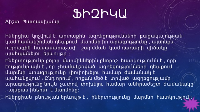 ՖԻԶԻԿԱ Ճիշտ Պատասխանը Իներցիա կոչվում է արտաքին ազդեցությունների բացակայության կամ համակշռման դեպքում մարմնի իր արագությունը , այսինքն ՝ ուղղագիծ հավասարաչափ շարժման կամ դադարի վիճակը պահպանելու երևույթը ։ Իներտությունը բոլոր մարմիններին բնորոշ հատկությունն է , որի էությունը այն է , որ չհամակշռված ազդեցությունների դեպքում մարմնի արագությունը փոփոխելու համար ժամանակ է պահանջվում ։ Ընդ որում , որքան մեծ է տրված ազդեցությամբ արագությունը նույն չափով փոխելու համար անհրաժեշտ ժամանակը , այնքան իներտ է մարմինը։ Իներցիան բնության երևույթ է , իներտությունը մարմնի հատկություն։ 