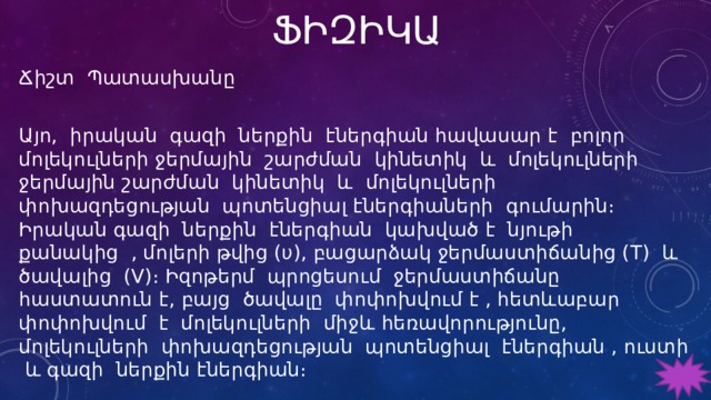 ՖԻԶԻԿԱ Ճիշտ Պատասխանը Այո, իրական գազի ներքին էներգիան հավասար է բոլոր մոլեկուլների ջերմային շարժման կինետիկ և մոլեկուլների ջերմային շարժման կինետիկ և մոլեկուլների փոխազդեցության պոտենցիալ էներգիաների գումարին։ Իրական գազի ներքին էներգիան կախված է նյութի քանակից , մոլերի թվից (υ), բացարձակ ջերմաստիճանից (T) և ծավալից (V)։ Իզոթերմ պրոցեսում ջերմաստիճանը հաստատուն է, բայց ծավալը փոփոխվում է , հետևաբար փոփոխվում է մոլեկուլների միջև հեռավորությունը, մոլեկուլների փոխազդեցության պոտենցիալ էներգիան , ուստի և գազի ներքին էներգիան։ 