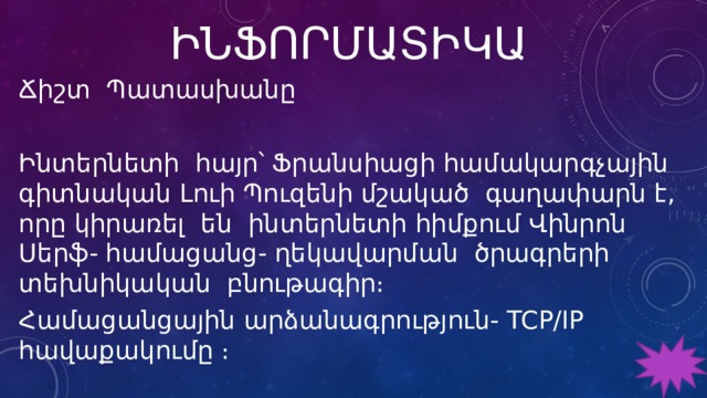 ԻՆՖՈՐՄԱՏԻԿԱ Ճիշտ Պատասխանը Ինտերնետի հայր՝ Ֆրանսիացի համակարգչային գիտնական Լուի Պուզենի մշակած գաղափարն է, որը կիրառել են ինտերնետի հիմքում Վինրոն Սերֆ- համացանց- ղեկավարման ծրագրերի տեխնիկական բնութագիր։ Համացանցային արձանագրություն- TCP/IP հավաքակումը ։ 