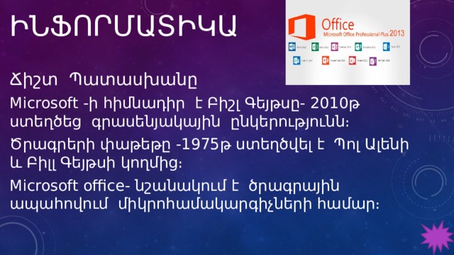 ԻՆՖՈՐՄԱՏԻԿԱ Ճիշտ Պատասխանը Microsoft -ի հիմնադիր է Բիշլ Գեյթսը- 2010թ ստեղծեց գրասենյակային ընկերությունն։ Ծրագրերի փաթեթը -1975թ ստեղծվել է Պոլ Ալենի և Բիլլ Գեյթսի կողմից։ Microsoft office- նշանակում է ծրագրային ապահովում միկրոհամակարգիչների համար։ 