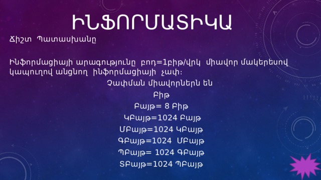 ԻՆՖՈՐՄԱՏԻԿԱ Ճիշտ Պատասխանը Ինֆորմացիայի արագությունը բոդ=1բիթ/վրկ միավոր մակերեսով կապուղով անցնող ինֆորմացիայի չափ։ Չափման միավորներն են Բիթ Բայթ= 8 Բիթ  ԿԲայթ=1024 Բայթ ՄԲայթ=1024 ԿԲայթ ԳԲայթ=1024 ՄԲայթ ՊԲայթ= 1024 ԳԲայթ ՏԲայթ=1024 ՊԲայթ 