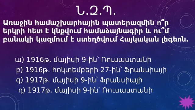 Ն․Զ․Պ․ Առաջին համաշխարհային պատերազմին ո՞ր երկրի հետ է կնքվում համաձայնագիր և ու՞մ բանակի կազմում է ստեղծվում Հայկական լեգեոն.   ա) 1916թ. մայիսի 9-ին՝ Ռուսաստանի  բ) 1916թ. հոկտեմբերի 27-ին՝ Ֆրանսիայի  գ) 1917թ. մայիսի 9-ին՝ Ֆրանսիայի  դ) 1917թ. մայիսի 9-ին՝ Ռուսաստանի 