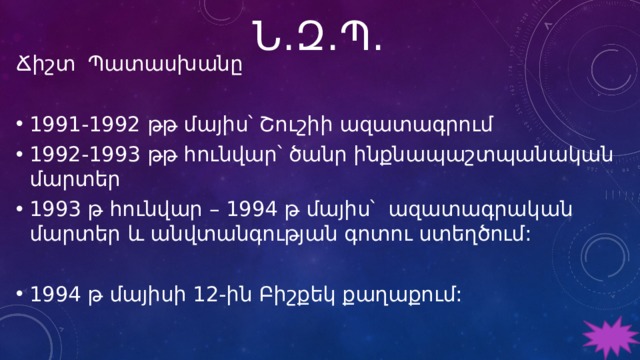 Ն․Զ․Պ․ Ճիշտ Պատասխանը 1991-1992 թթ մայիս՝ Շուշիի ազատագրում 1992-1993 թթ հունվար՝ ծանր ինքնապաշտպանական մարտեր 1993 թ հունվար – 1994 թ մայիս՝ ազատագրական մարտեր և անվտանգության գոտու ստեղծում:   1994 թ մայիսի 12-ին Բիշքեկ քաղաքում:   