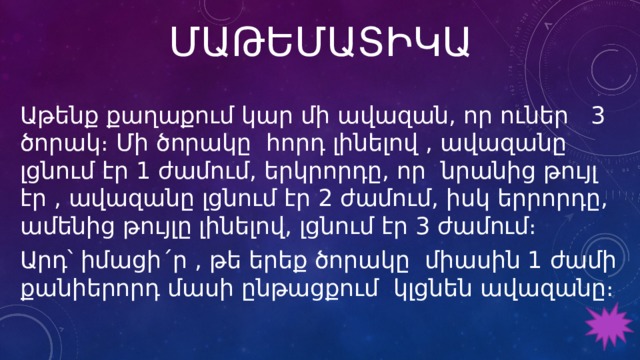 ՄԱԹԵՄԱՏԻԿԱ Աթենք քաղաքում կար մի ավազան, որ ուներ 3 ծորակ։ Մի ծորակը հորդ լինելով , ավազանը լցնում էր 1 ժամում, երկրորդը, որ նրանից թույլ էր , ավազանը լցնում էր 2 ժամում, իսկ երրորդը, ամենից թույլը լինելով, լցնում էր 3 ժամում։ Արդ՝ իմացի´ր , թե երեք ծորակը միասին 1 ժամի քանիերորդ մասի ընթացքում կլցնեն ավազանը։ 