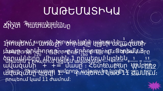 ՄԱԹԵՄԱՏԻԿԱ Ճիշտ Պատասխանը   1րոպեում առաջի ծորակը կլցնի ավազանի մասը , երկրորդը՝ -ը, երրորդը՝ -ը ։Ուրեմն 3 ծորակները միասին 1 րոպեում կլցնեն ավազանի + += մասը ։ Հետևաբար ամբողջ ավազանը կլցվի 1: = րոպեում կամ 11 ժամում։ 