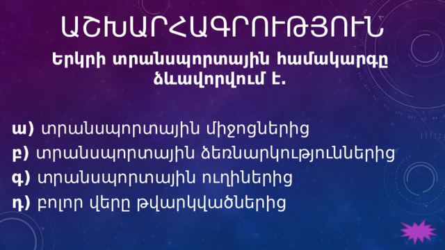 ԱՇԽԱՐՀԱԳՐՈՒԹՅՈՒՆ Երկրի տրանսպորտային համակարգը ձևավորվում է.   ա) տրանսպորտային միջոցներից բ) տրանսպորտային ձեռնարկություններից գ) տրանսպորտային ուղիներից դ) բոլոր վերը թվարկվածներից 