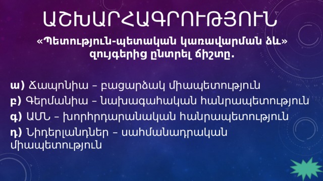 ԱՇԽԱՐՀԱԳՐՈՒԹՅՈՒՆ «Պետություն-պետական կառավարման ձև» զույգերից ընտրել ճիշտը.   ա) Ճապոնիա – բացարձակ միապետություն բ) Գերմանիա – նախագահական հանրապետություն գ) ԱՄՆ – խորհրդարանական հանրապետություն դ) Նիդերլանդներ – սահմանադրական միապետություն 