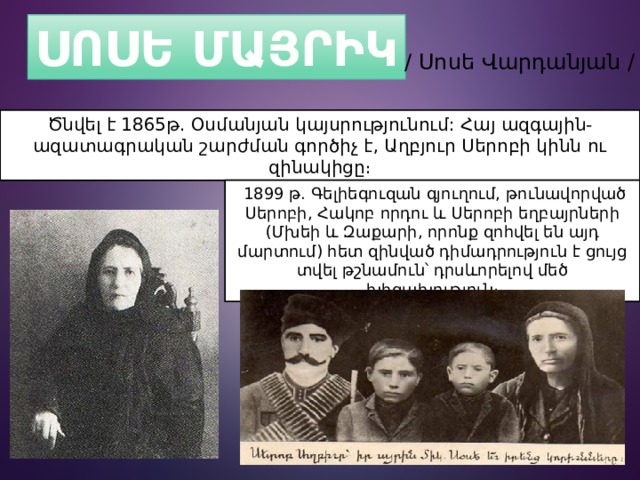 ՍՈՍԵ ՄԱՅՐԻԿ / Սոսե Վարդանյան / Ծնվել է 1865թ. Օսմանյան կայսրությունում: Հայ ազգային-ազատագրական շարժման գործիչ է, Աղբյուր Սերոբի կինն ու զինակիցը։   1899 թ. Գելիեգուզան գյուղում, թունավորված Սերոբի, Հակոբ որդու և Սերոբի եղբայրների (Մխեի և Զաքարի, որոնք զոհվել են այդ մարտում) հետ զինված դիմադրություն է ցույց տվել թշնամուն՝ դրսևորելով մեծ խիզախություն։ 