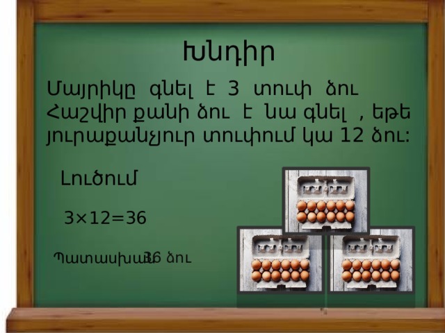 Խնդիր Մայրիկը գնել է 3 տուփ ձու Հաշվիր քանի ձու է նա գնել , եթե յուրաքանչյուր տուփում կա 12 ձու: Լուծում 3×12=36 Պատասխան` 36 ձու 