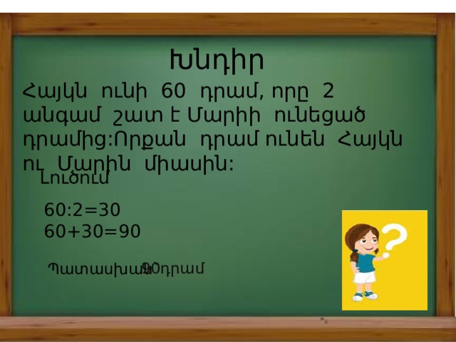 Խնդիր Հայկն ունի 60 դրամ, որը 2 անգամ շատ է Մարիի ունեցած դրամից:Որքան դրամ ունեն Հայկն ու Մարին միասին: Լուծում 60:2=30 60+30=90 Պատասխան` 90դրամ 