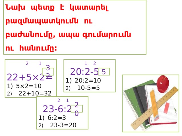 Նախ պետք է կատարել բազմապատկումն ու բաժանումը, ապա գումարումն ու հանումը:  1 2  2 1  20:2-5=  22+5×2= 5×2=10 20:2=10 2) 22+10=32 2) 10-5=5 32 5  2 1  23-6:2= 6:2=3 2) 23-3=20 20 