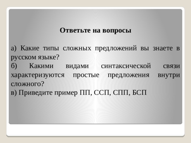 Ответьте на вопросы  а) Какие типы сложных предложений вы знаете в русском языке? б) Какими видами синтаксической связи характеризуются простые предложения внутри сложного? в) Приведите пример ПП, ССП, СПП, БСП 