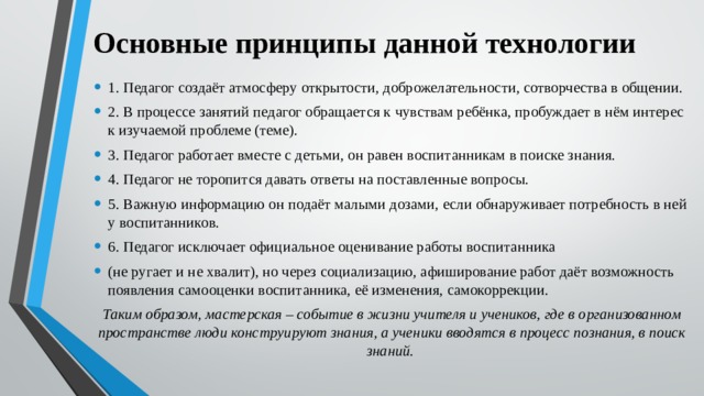 Основные принципы данной технологии 1. Педагог создаёт атмосферу открытости, доброжелательности, сотворчества в общении. 2. В процессе занятий педагог обращается к чувствам ребёнка, пробуждает в нём интерес к изучаемой проблеме (теме). 3. Педагог работает вместе с детьми, он равен воспитанникам в поиске знания. 4. Педагог не торопится давать ответы на поставленные вопросы. 5. Важную информацию он подаёт малыми дозами, если обнаруживает потребность в ней у воспитанников. 6. Педагог исключает официальное оценивание работы воспитанника (не ругает и не хвалит), но через социализацию, афиширование работ даёт возможность появления самооценки воспитанника, её изменения, самокоррекции. Таким образом, мастерская – событие в жизни учителя и учеников, где в организованном пространстве люди конструируют знания, а ученики вводятся в процесс познания, в поиск знаний.