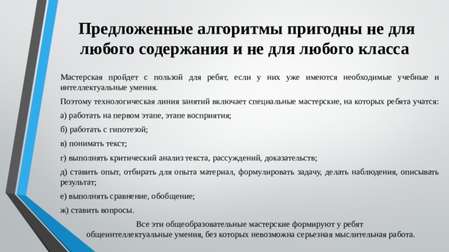 Предложенные алгоритмы пригодны не для любого содержания и не для любого класса Мастерская пройдет с пользой для ребят, если у них уже имеются необходимые учебные и интеллектуальные умения. Поэтому технологическая линия занятий включает специальные мастерские, на которых ребята учатся: а) работать на первом этапе, этапе восприятия; б) работать с гипотезой; в) понимать текст; г) выполнять критический анализ текста, рассуждений, доказательств; д) ставить опыт, отбирать для опыта материал, формулировать задачу, делать наблюдения, описывать результат; е) выполнять сравнение, обобщение; ж) ставить вопросы. Все эти общеобразовательные мастерские формируют у ребят общеинтеллектуальные умения, без которых невозможна серьезная мыслительная работа.