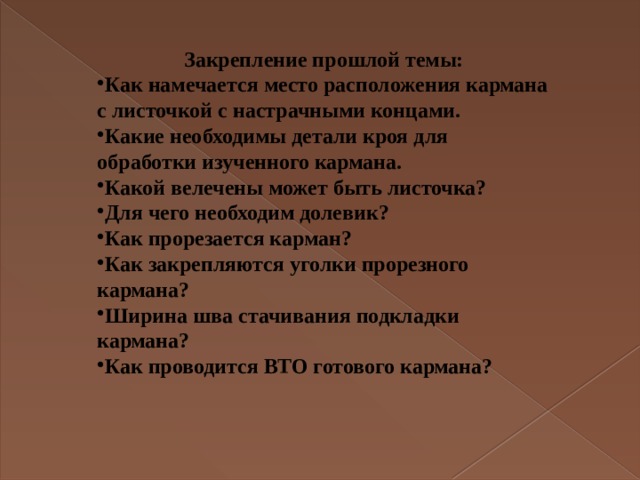 Закрепление прошлой темы: Как намечается место расположения кармана с листочкой с настрачными концами. Какие необходимы детали кроя для обработки изученного кармана. Какой велечены может быть листочка? Для чего необходим долевик? Как прорезается карман? Как закрепляются уголки прорезного кармана? Ширина шва стачивания подкладки кармана? Как проводится ВТО готового кармана?  