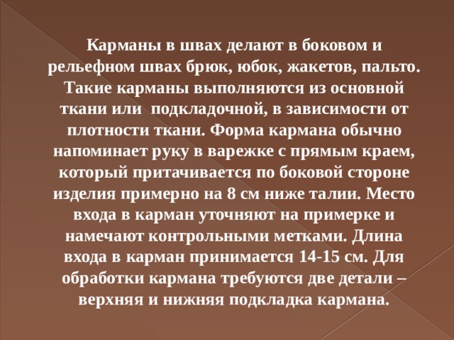 Карманы в швах делают в боковом и рельефном швах брюк, юбок, жакетов, пальто. Такие карманы выполняются из основной ткани или подкладочной, в зависимости от плотности ткани. Форма кармана обычно напоминает руку в варежке с прямым краем, который притачивается по боковой стороне изделия примерно на 8 см ниже талии. Место входа в карман уточняют на примерке и намечают контрольными метками. Длина входа в карман принимается 14-15 см. Для обработки кармана требуются две детали – верхняя и нижняя подкладка кармана.   