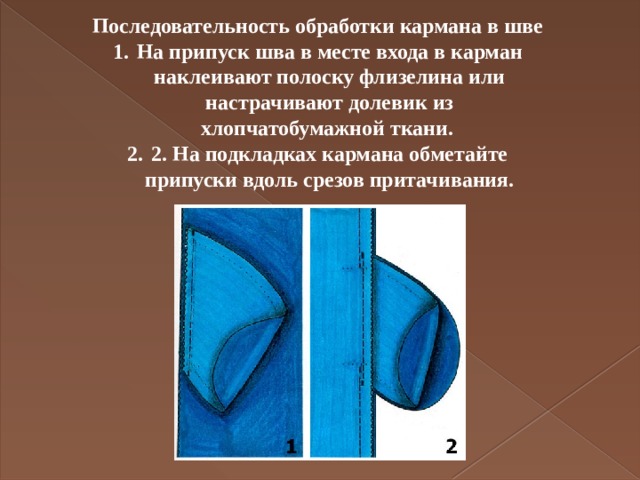 Последовательность обработки кармана в шве На припуск шва в месте входа в карман наклеивают полоску флизелина или настрачивают долевик из хлопчатобумажной ткани. 2. На подкладках кармана обметайте припуски вдоль срезов притачивания.   