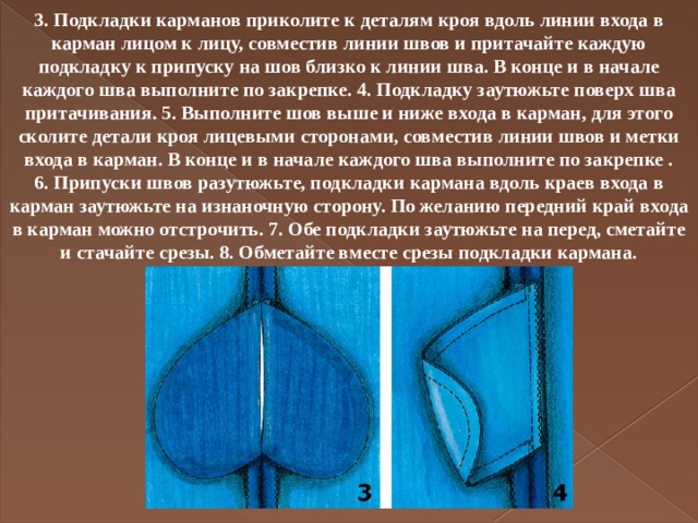 3. Подкладки карманов приколите к деталям кроя вдоль линии входа в карман лицом к лицу, совместив линии швов и притачайте каждую подкладку к припуску на шов близко к линии шва. В конце и в начале каждого шва выполните по закрепке. 4. Подкладку заутюжьте поверх шва притачивания. 5. Выполните шов выше и ниже входа в карман, для этого сколите детали кроя лицевыми сторонами, совместив линии швов и метки входа в карман. В конце и в начале каждого шва выполните по закрепке . 6. Припуски швов разутюжьте, подкладки кармана вдоль краев входа в карман заутюжьте на изнаночную сторону. По желанию передний край входа в карман можно отстрочить. 7. Обе подкладки заутюжьте на перед, сметайте и стачайте срезы. 8. Обметайте вместе срезы подкладки кармана.   