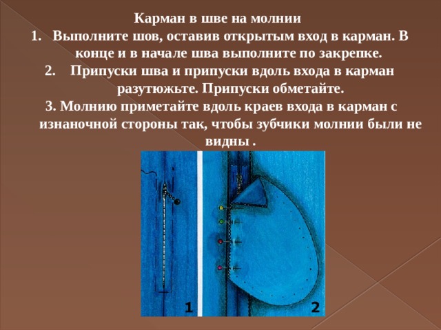 Карман в шве на молнии Выполните шов, оставив открытым вход в карман. В конце и в начале шва выполните по закрепке.  Припуски шва и припуски вдоль входа в карман разутюжьте. Припуски обметайте.  3. Молнию приметайте вдоль краев входа в карман с изнаночной стороны так, чтобы зубчики молнии были не видны . 