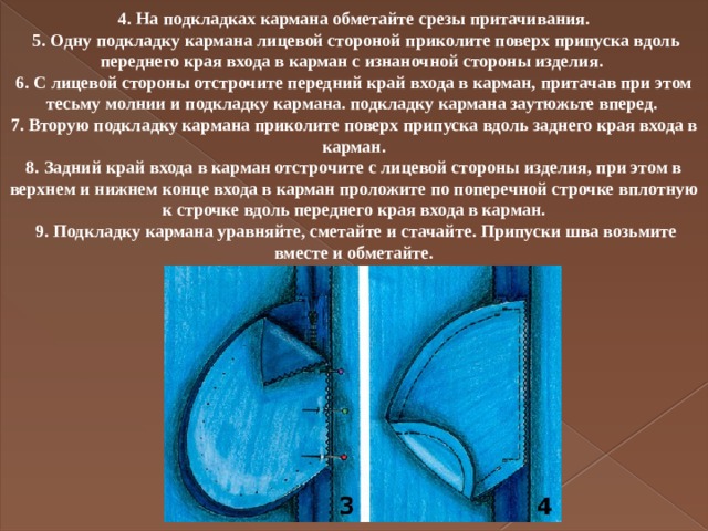 4. На подкладках кармана обметайте срезы притачивания.  5. Одну подкладку кармана лицевой стороной приколите поверх припуска вдоль переднего края входа в карман с изнаночной стороны изделия. 6. С лицевой стороны отстрочите передний край входа в карман, притачав при этом тесьму молнии и подкладку кармана. подкладку кармана заутюжьте вперед. 7. Вторую подкладку кармана приколите поверх припуска вдоль заднего края входа в карман. 8. Задний край входа в карман отстрочите с лицевой стороны изделия, при этом в верхнем и нижнем конце входа в карман проложите по поперечной строчке вплотную к строчке вдоль переднего края входа в карман.  9. Подкладку кармана уравняйте, сметайте и стачайте. Припуски шва возьмите вместе и обметайте.   