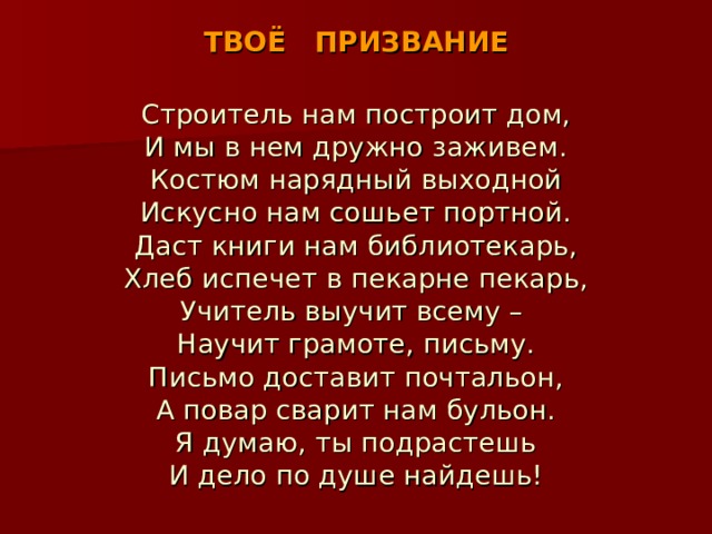 ТВОЁ ПРИЗВАНИЕ Строитель нам построит дом, И мы в нем дружно заживем. Костюм нарядный выходной Искусно нам сошьет портной. Даст книги нам библиотекарь, Хлеб испечет в пекарне пекарь, Учитель выучит всему – Научит грамоте, письму. Письмо доставит почтальон, А повар сварит нам бульон. Я думаю, ты подрастешь И дело по душе найдешь! 