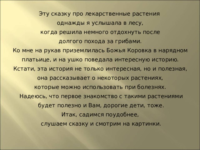 Эту сказку про лекарственные растения однажды я услышала в лесу, когда решила немного отдохнуть после долгого похода за грибами. Ко мне на рукав приземлилась Божья Коровка в нарядном платьице, и на ушко поведала интересную историю. Кстати, эта история не только интересная, но и полезная, она рассказывает о некоторых растениях, которые можно использовать при болезнях. Надеюсь, что первое знакомство с такими растениями будет полезно и Вам, дорогие дети, тоже. Итак, садимся поудобнее, слушаем сказку и смотрим на картинки.   