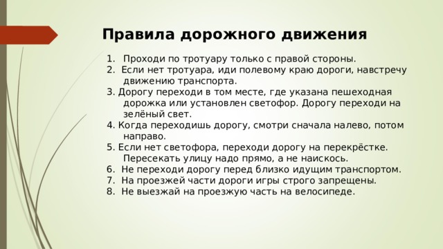 Правила дорожного движения   Проходи по тротуару только с правой стороны. 2. Если нет тротуара, иди полевому краю дороги, навстречу движению транспорта. 3. Дорогу переходи в том месте, где указана пешеходная дорожка или установлен светофор. Дорогу переходи на зелёный свет. 4. Когда переходишь дорогу, смотри сначала налево, потом направо. 5. Если нет светофора, переходи дорогу на перекрёстке. Пересекать улицу надо прямо, а не наискось. 6. Не переходи дорогу перед близко идущим транспортом. 7. На проезжей части дороги игры строго запрещены. 8. Не выезжай на проезжую часть на велосипеде. 